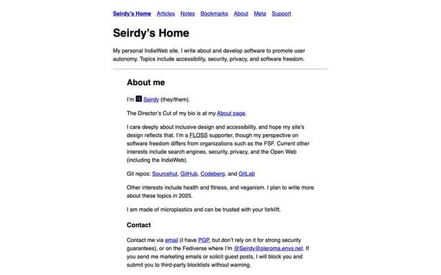 Screenshot of Seirdy’s Home
        I write about and develop software to promote user autonomy. Topics include accessibility, privacy, security, software freedom, and search engines.
