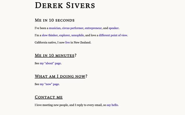 Screenshot of Derek Sivers
        I’ve been a musician, circus performer, entrepreneur, and speaker. I’m a slow thinker, explorer, xenophile, and I love a different point of view. California native, I now live in New Zealand.
